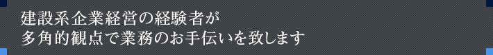 建設系企業経営の経験者が多角的観点で業務のお手伝いを致します